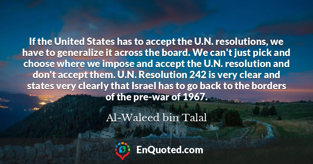 If the United States has to accept the U.N. resolutions, we have to generalize it across the board. We can't just pick and choose where we impose and accept the U.N. resolution and don't accept them. U.N. Resolution 242 is very clear and states very clearly that Israel has to go back to the borders of the pre-war of 1967.
