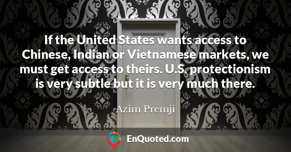 If the United States wants access to Chinese, Indian or Vietnamese markets, we must get access to theirs. U.S. protectionism is very subtle but it is very much there.