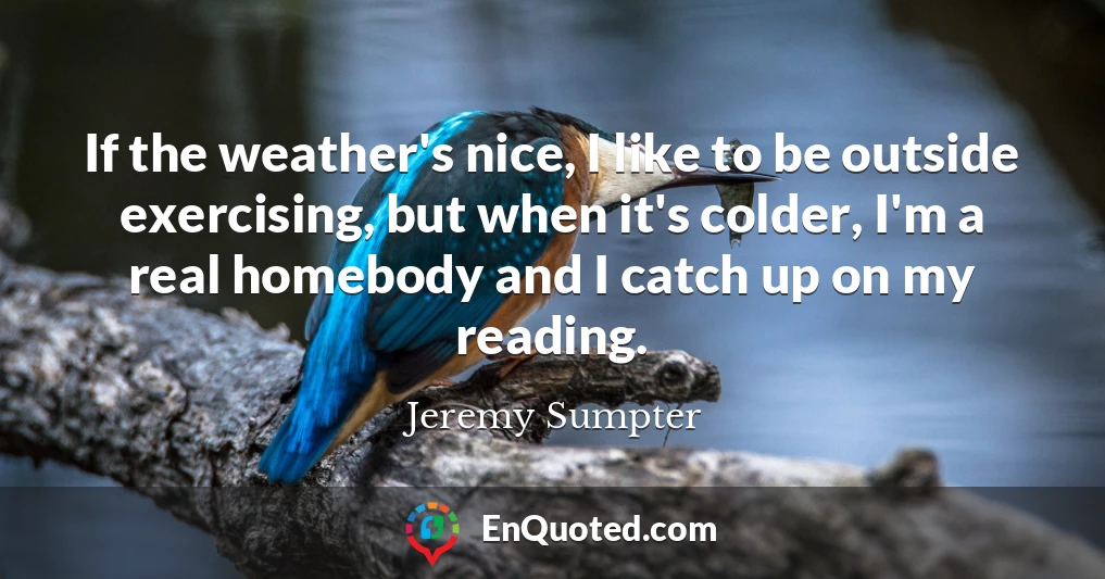 If the weather's nice, I like to be outside exercising, but when it's colder, I'm a real homebody and I catch up on my reading.