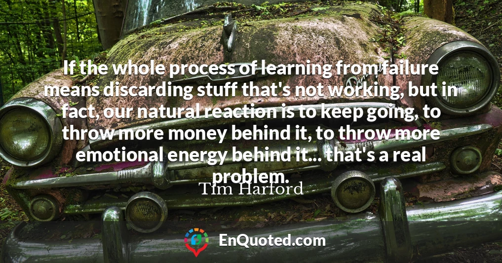 If the whole process of learning from failure means discarding stuff that's not working, but in fact, our natural reaction is to keep going, to throw more money behind it, to throw more emotional energy behind it... that's a real problem.