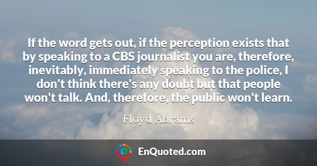 If the word gets out, if the perception exists that by speaking to a CBS journalist you are, therefore, inevitably, immediately speaking to the police, I don't think there's any doubt but that people won't talk. And, therefore, the public won't learn.