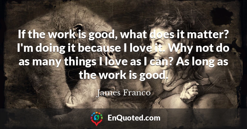 If the work is good, what does it matter? I'm doing it because I love it. Why not do as many things I love as I can? As long as the work is good.
