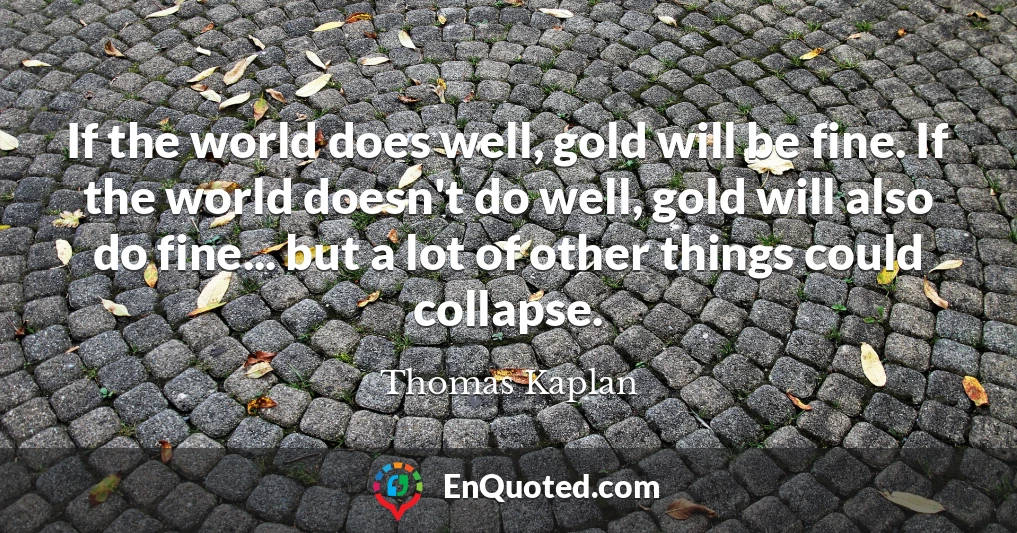 If the world does well, gold will be fine. If the world doesn't do well, gold will also do fine... but a lot of other things could collapse.