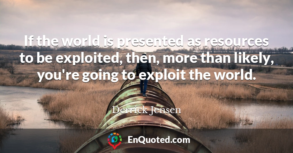 If the world is presented as resources to be exploited, then, more than likely, you're going to exploit the world.