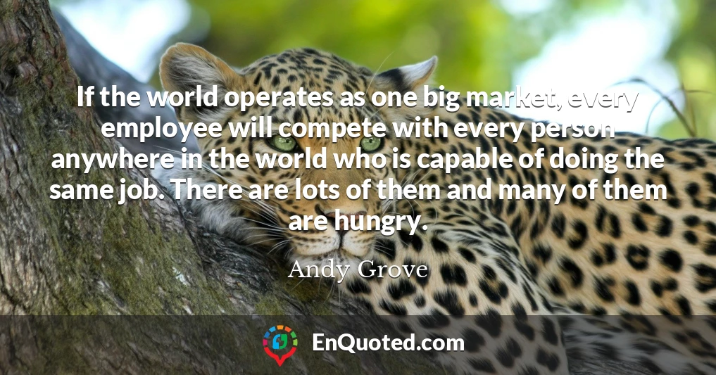 If the world operates as one big market, every employee will compete with every person anywhere in the world who is capable of doing the same job. There are lots of them and many of them are hungry.