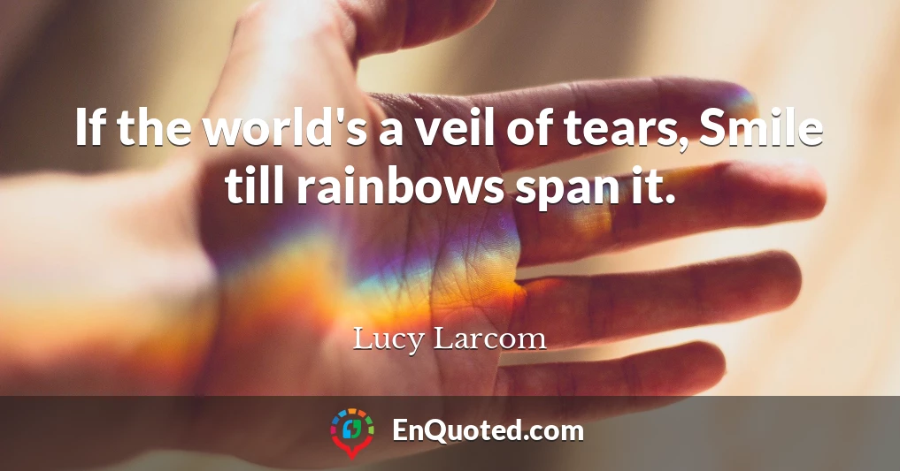 If the world's a veil of tears, Smile till rainbows span it.