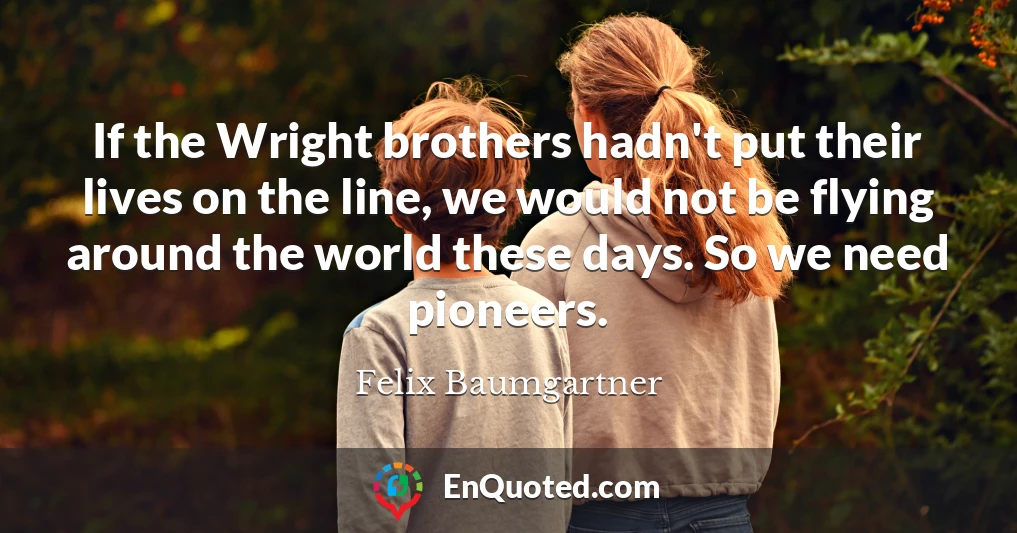 If the Wright brothers hadn't put their lives on the line, we would not be flying around the world these days. So we need pioneers.