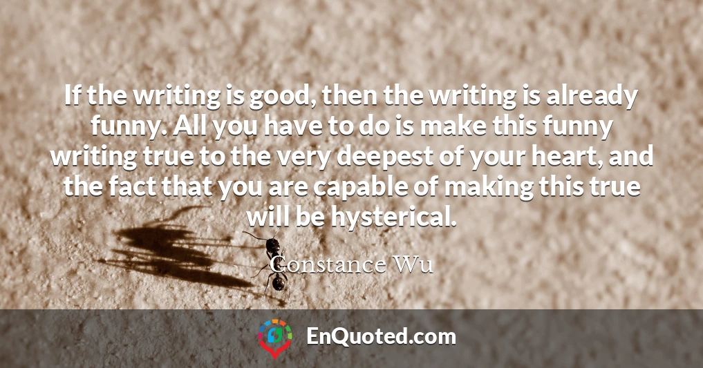 If the writing is good, then the writing is already funny. All you have to do is make this funny writing true to the very deepest of your heart, and the fact that you are capable of making this true will be hysterical.