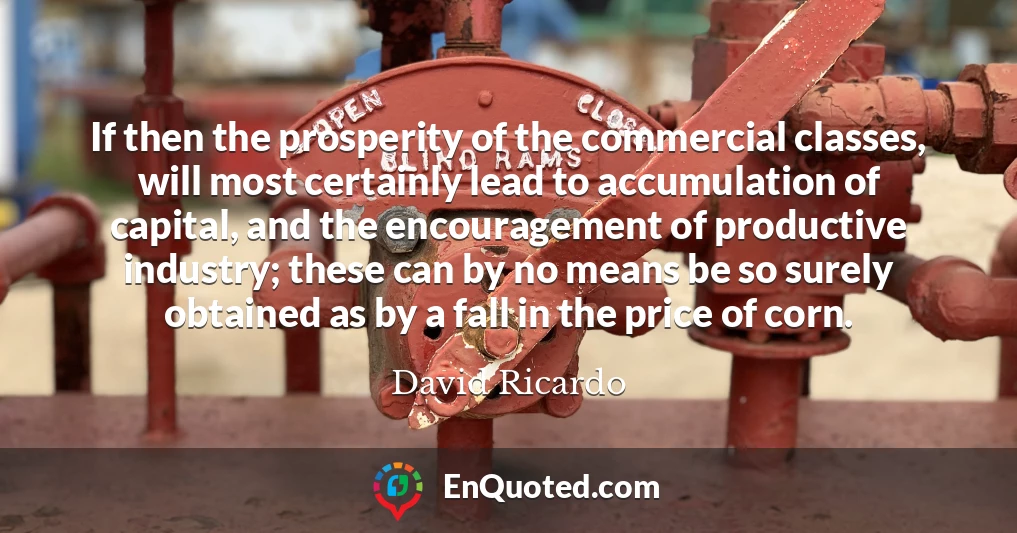 If then the prosperity of the commercial classes, will most certainly lead to accumulation of capital, and the encouragement of productive industry; these can by no means be so surely obtained as by a fall in the price of corn.