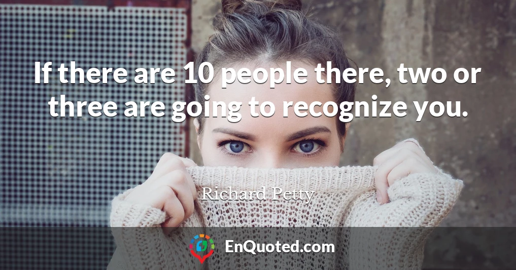If there are 10 people there, two or three are going to recognize you.