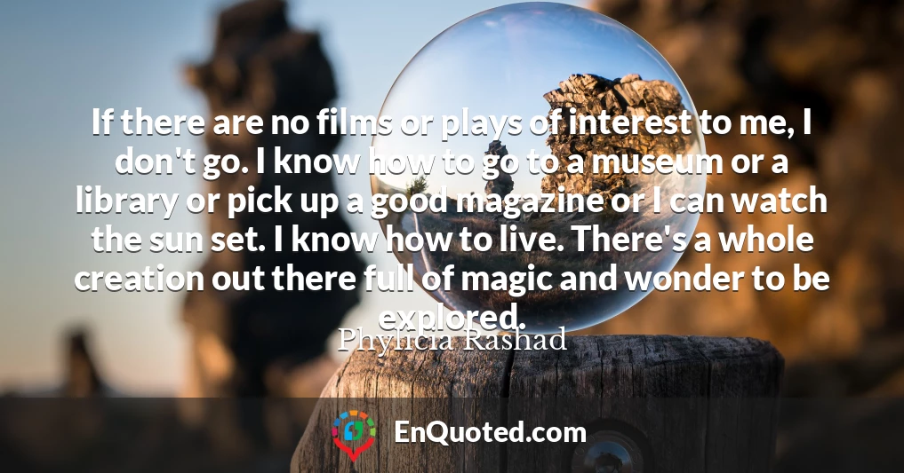 If there are no films or plays of interest to me, I don't go. I know how to go to a museum or a library or pick up a good magazine or I can watch the sun set. I know how to live. There's a whole creation out there full of magic and wonder to be explored.