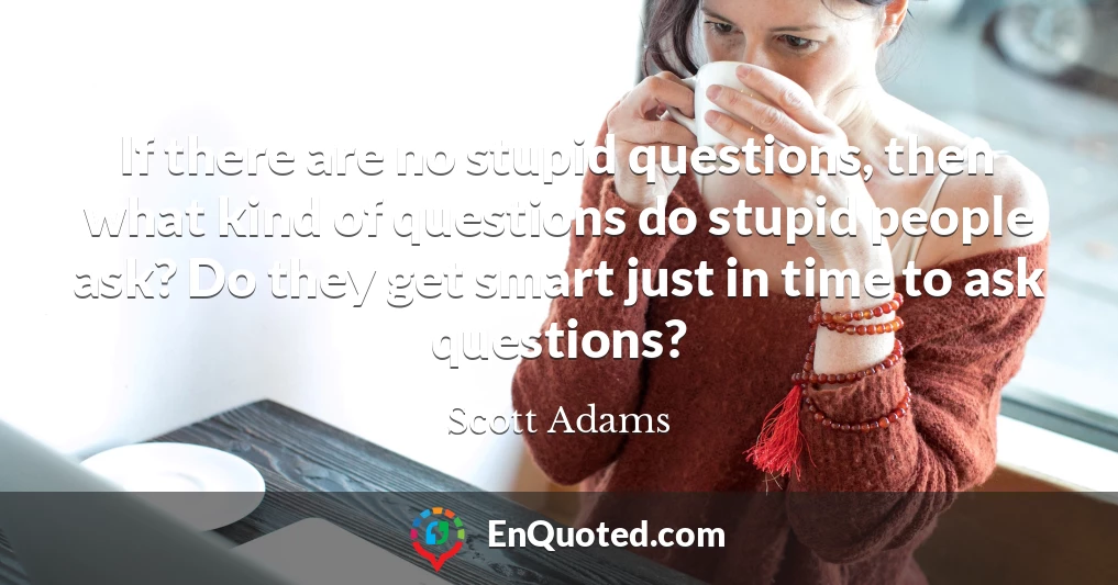 If there are no stupid questions, then what kind of questions do stupid people ask? Do they get smart just in time to ask questions?