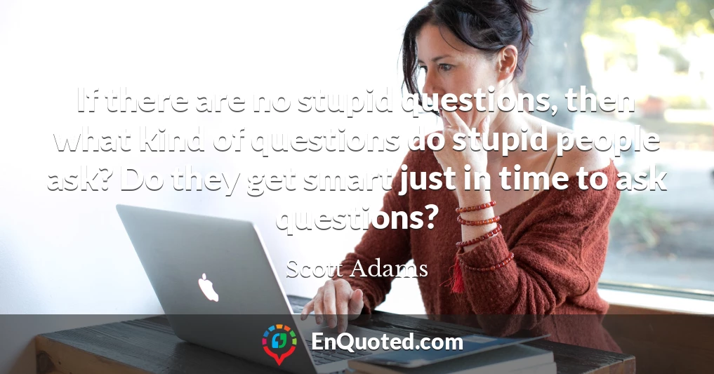 If there are no stupid questions, then what kind of questions do stupid people ask? Do they get smart just in time to ask questions?