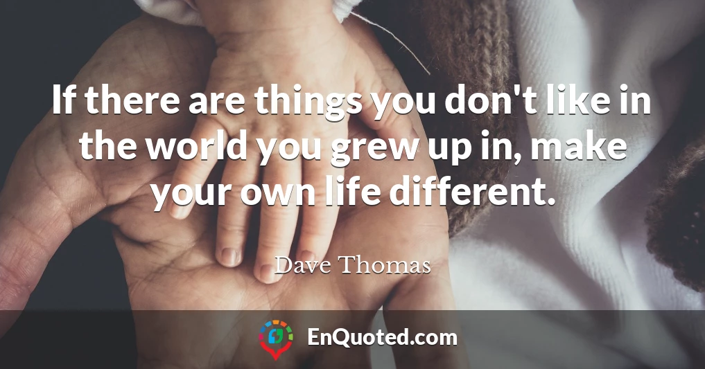 If there are things you don't like in the world you grew up in, make your own life different.