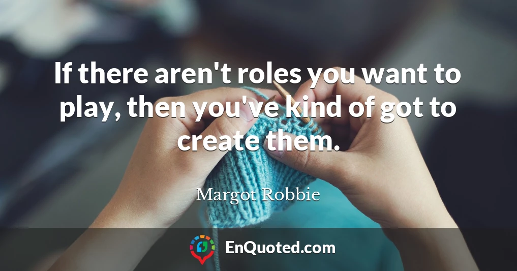 If there aren't roles you want to play, then you've kind of got to create them.