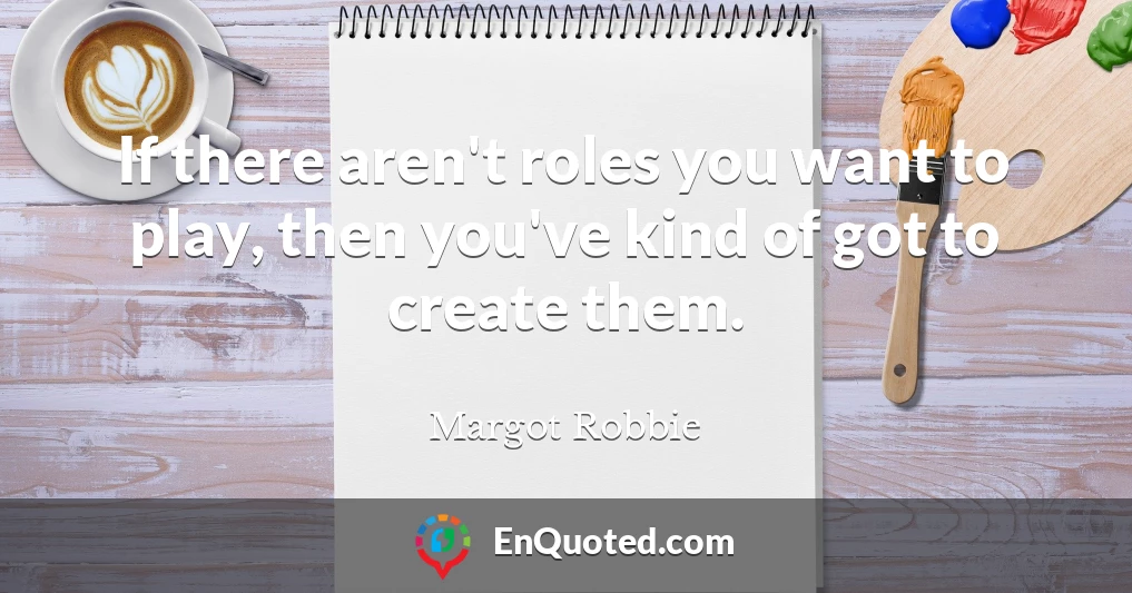 If there aren't roles you want to play, then you've kind of got to create them.