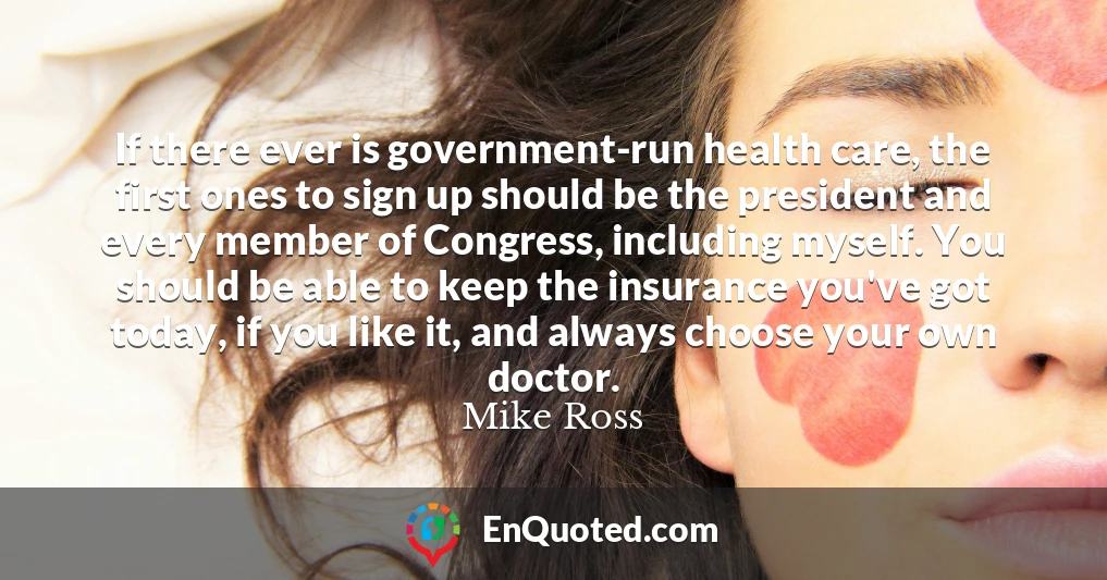 If there ever is government-run health care, the first ones to sign up should be the president and every member of Congress, including myself. You should be able to keep the insurance you've got today, if you like it, and always choose your own doctor.