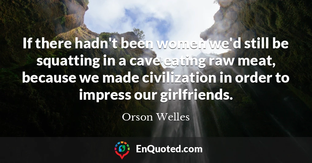 If there hadn't been women we'd still be squatting in a cave eating raw meat, because we made civilization in order to impress our girlfriends.