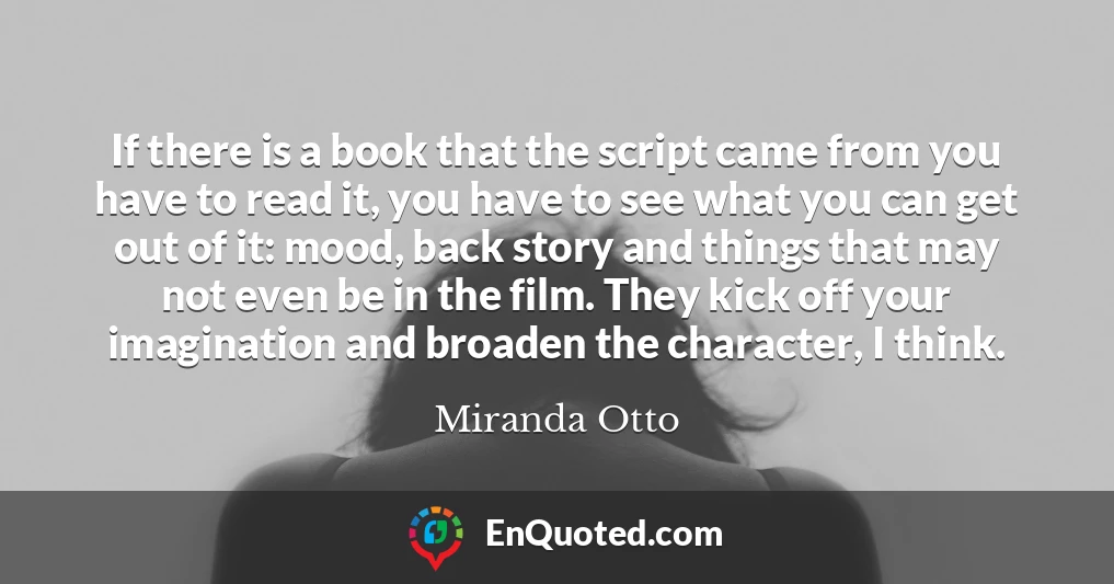 If there is a book that the script came from you have to read it, you have to see what you can get out of it: mood, back story and things that may not even be in the film. They kick off your imagination and broaden the character, I think.