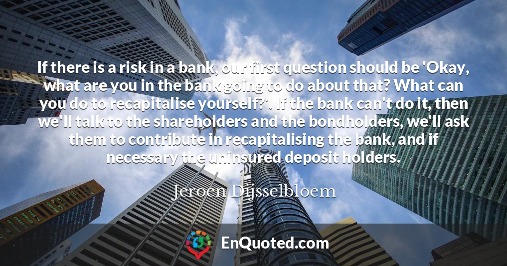 If there is a risk in a bank, our first question should be 'Okay, what are you in the bank going to do about that? What can you do to recapitalise yourself?'. If the bank can't do it, then we'll talk to the shareholders and the bondholders, we'll ask them to contribute in recapitalising the bank, and if necessary the uninsured deposit holders.