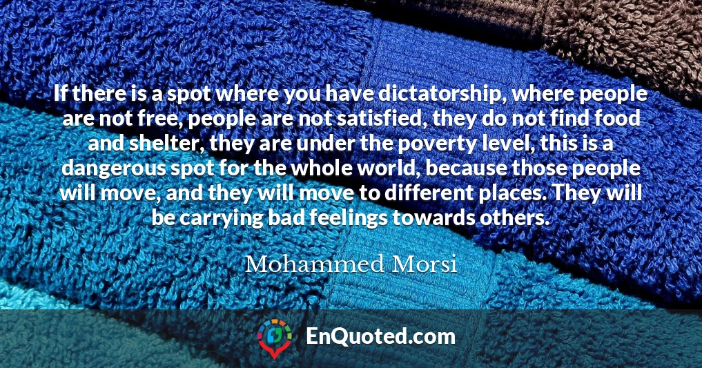 If there is a spot where you have dictatorship, where people are not free, people are not satisfied, they do not find food and shelter, they are under the poverty level, this is a dangerous spot for the whole world, because those people will move, and they will move to different places. They will be carrying bad feelings towards others.