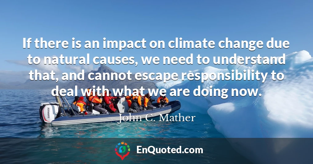 If there is an impact on climate change due to natural causes, we need to understand that, and cannot escape responsibility to deal with what we are doing now.
