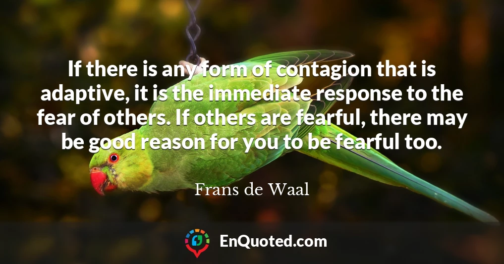 If there is any form of contagion that is adaptive, it is the immediate response to the fear of others. If others are fearful, there may be good reason for you to be fearful too.