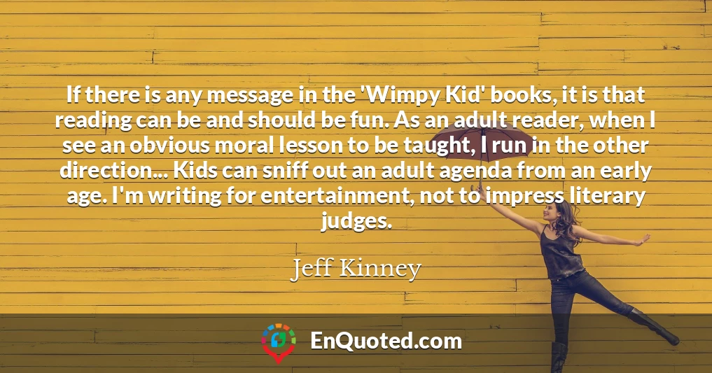 If there is any message in the 'Wimpy Kid' books, it is that reading can be and should be fun. As an adult reader, when I see an obvious moral lesson to be taught, I run in the other direction... Kids can sniff out an adult agenda from an early age. I'm writing for entertainment, not to impress literary judges.