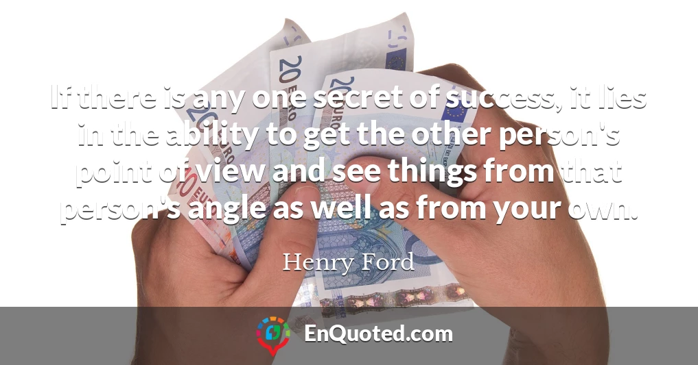 If there is any one secret of success, it lies in the ability to get the other person's point of view and see things from that person's angle as well as from your own.