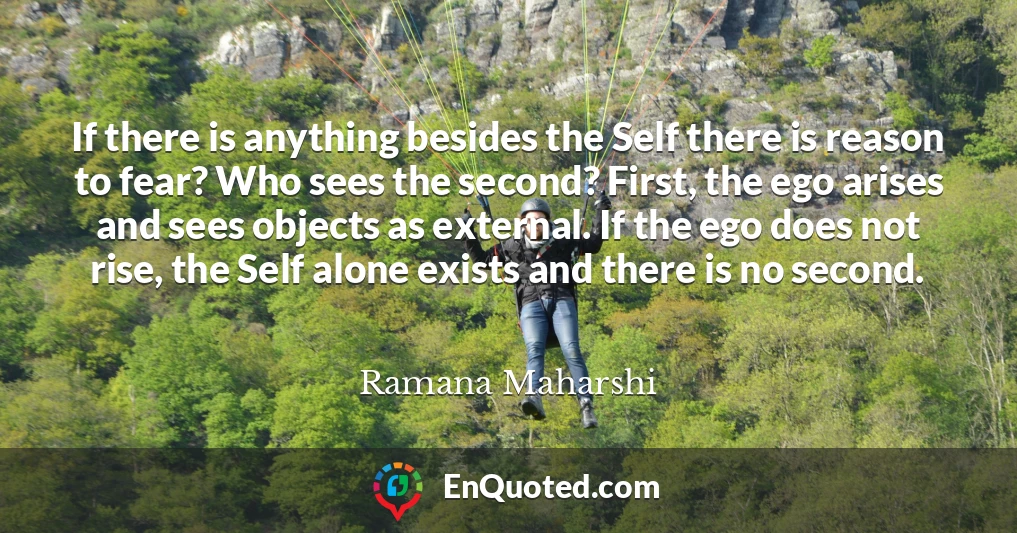 If there is anything besides the Self there is reason to fear? Who sees the second? First, the ego arises and sees objects as external. If the ego does not rise, the Self alone exists and there is no second.