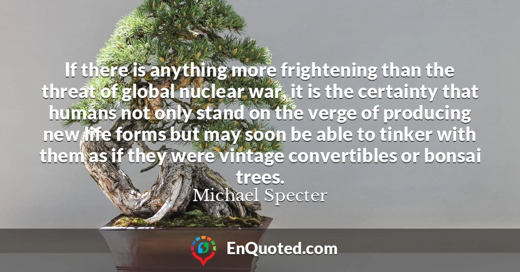 If there is anything more frightening than the threat of global nuclear war, it is the certainty that humans not only stand on the verge of producing new life forms but may soon be able to tinker with them as if they were vintage convertibles or bonsai trees.