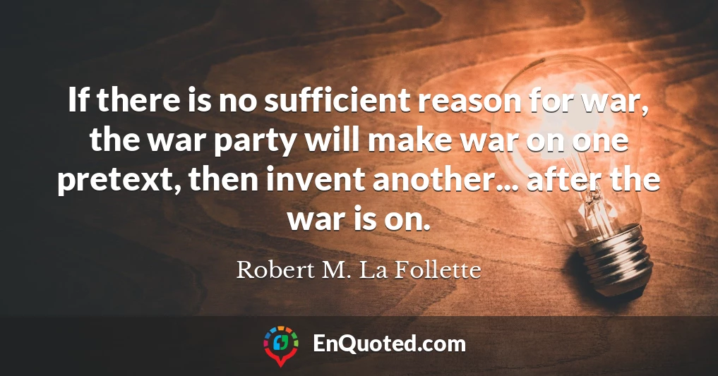 If there is no sufficient reason for war, the war party will make war on one pretext, then invent another... after the war is on.