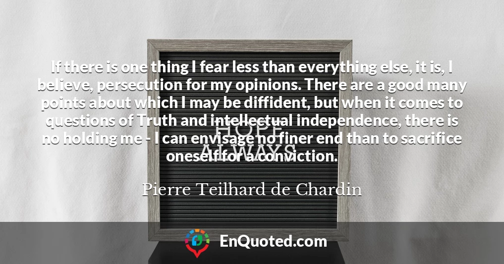 If there is one thing I fear less than everything else, it is, I believe, persecution for my opinions. There are a good many points about which I may be diffident, but when it comes to questions of Truth and intellectual independence, there is no holding me - I can envisage no finer end than to sacrifice oneself for a conviction.