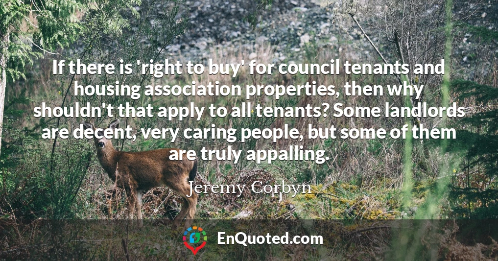 If there is 'right to buy' for council tenants and housing association properties, then why shouldn't that apply to all tenants? Some landlords are decent, very caring people, but some of them are truly appalling.