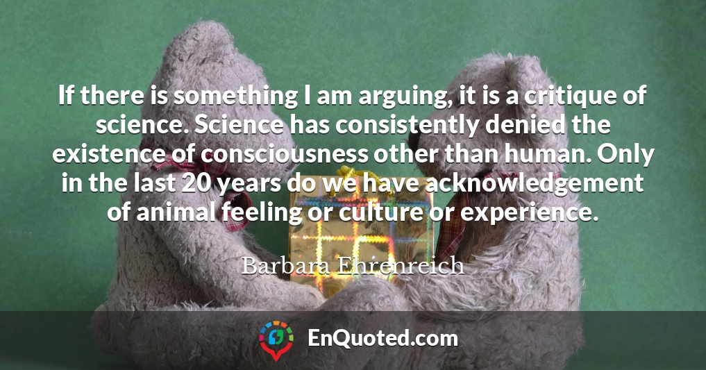 If there is something I am arguing, it is a critique of science. Science has consistently denied the existence of consciousness other than human. Only in the last 20 years do we have acknowledgement of animal feeling or culture or experience.
