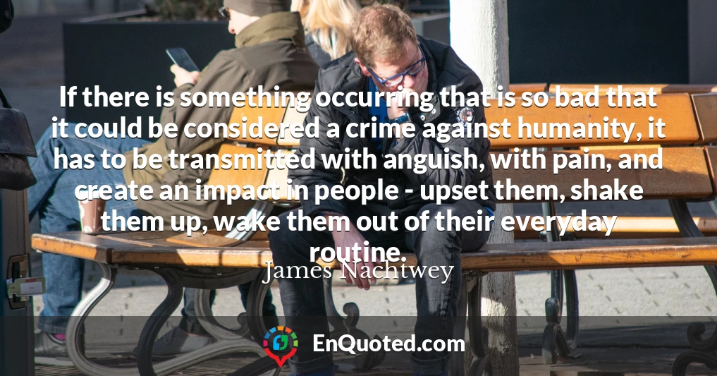 If there is something occurring that is so bad that it could be considered a crime against humanity, it has to be transmitted with anguish, with pain, and create an impact in people - upset them, shake them up, wake them out of their everyday routine.