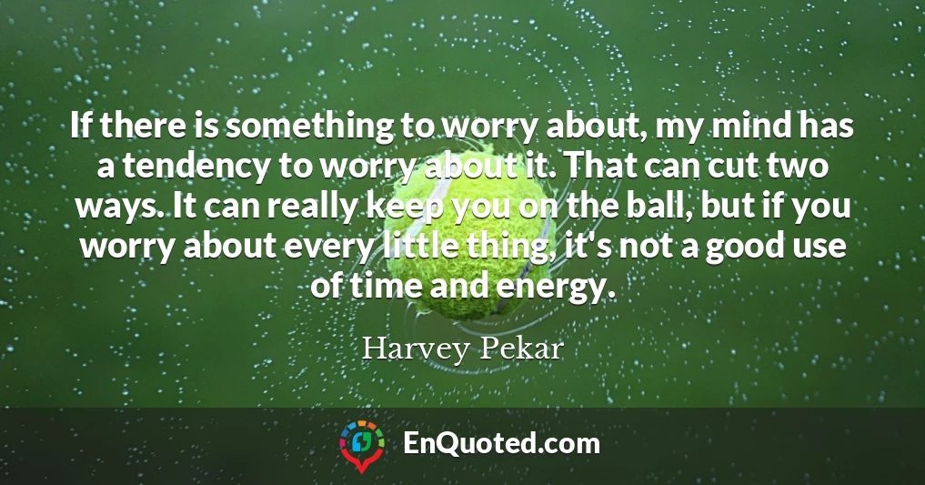 If there is something to worry about, my mind has a tendency to worry about it. That can cut two ways. It can really keep you on the ball, but if you worry about every little thing, it's not a good use of time and energy.