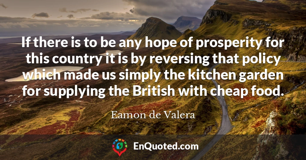If there is to be any hope of prosperity for this country it is by reversing that policy which made us simply the kitchen garden for supplying the British with cheap food.