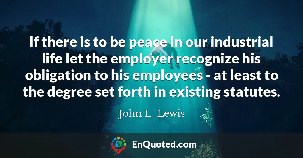 If there is to be peace in our industrial life let the employer recognize his obligation to his employees - at least to the degree set forth in existing statutes.