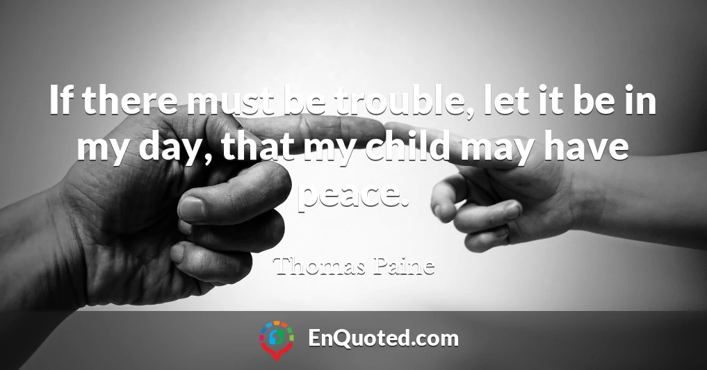 If there must be trouble, let it be in my day, that my child may have peace.