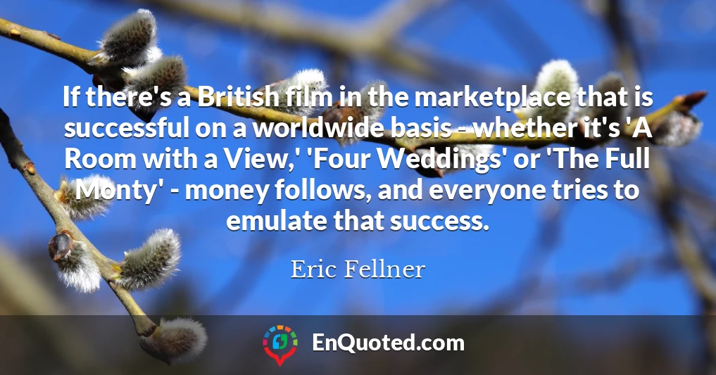 If there's a British film in the marketplace that is successful on a worldwide basis - whether it's 'A Room with a View,' 'Four Weddings' or 'The Full Monty' - money follows, and everyone tries to emulate that success.