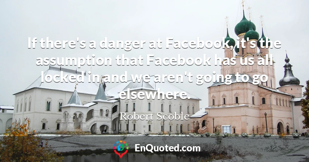 If there's a danger at Facebook, it's the assumption that Facebook has us all locked in and we aren't going to go elsewhere.