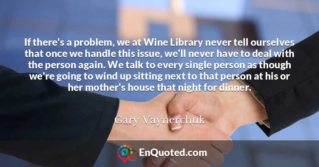 If there's a problem, we at Wine Library never tell ourselves that once we handle this issue, we'll never have to deal with the person again. We talk to every single person as though we're going to wind up sitting next to that person at his or her mother's house that night for dinner.
