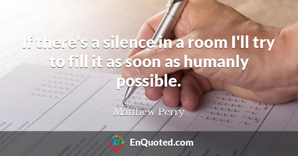 If there's a silence in a room I'll try to fill it as soon as humanly possible.