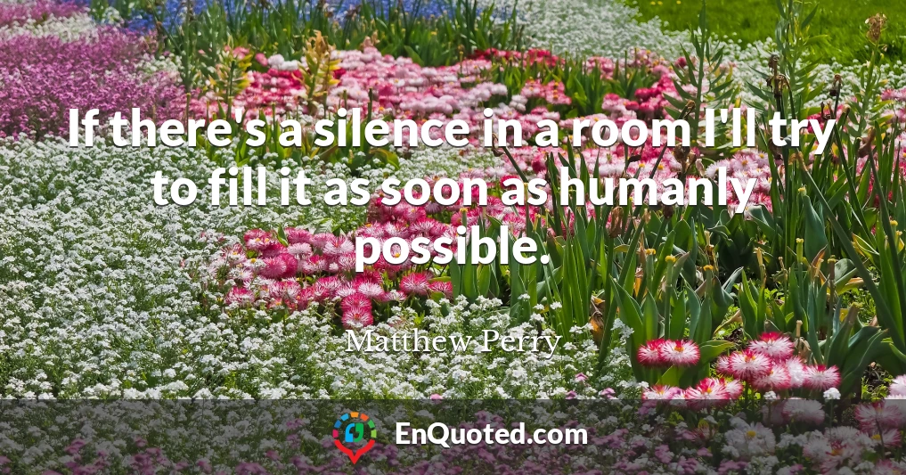 If there's a silence in a room I'll try to fill it as soon as humanly possible.