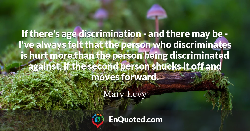 If there's age discrimination - and there may be - I've always felt that the person who discriminates is hurt more than the person being discriminated against, if the second person shucks it off and moves forward.