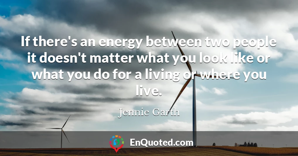 If there's an energy between two people it doesn't matter what you look like or what you do for a living or where you live.