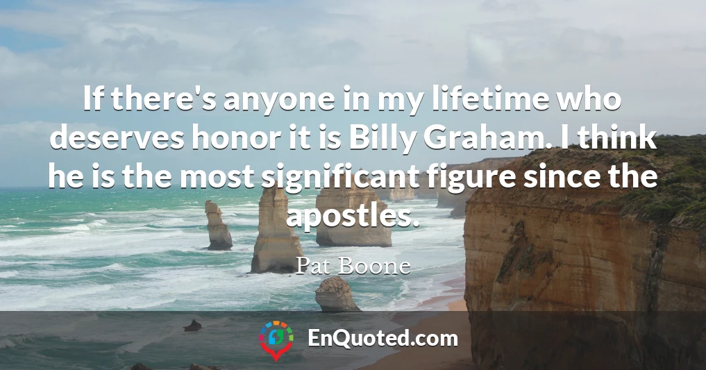 If there's anyone in my lifetime who deserves honor it is Billy Graham. I think he is the most significant figure since the apostles.