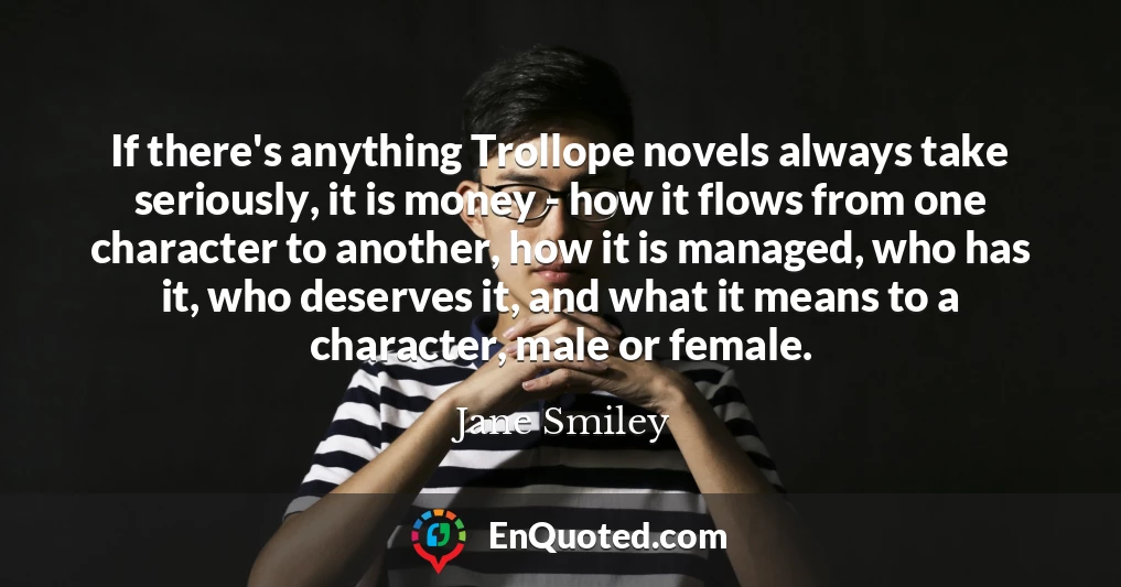 If there's anything Trollope novels always take seriously, it is money - how it flows from one character to another, how it is managed, who has it, who deserves it, and what it means to a character, male or female.