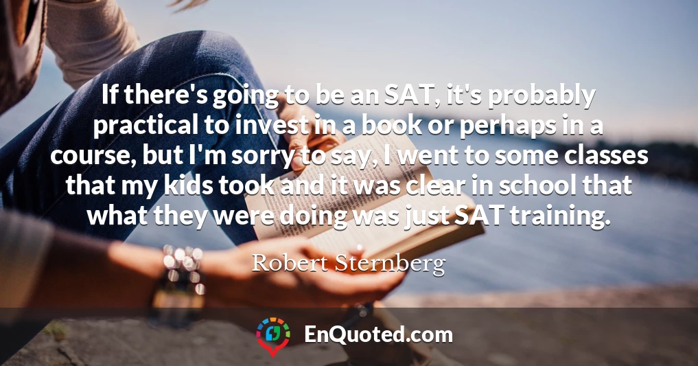 If there's going to be an SAT, it's probably practical to invest in a book or perhaps in a course, but I'm sorry to say, I went to some classes that my kids took and it was clear in school that what they were doing was just SAT training.
